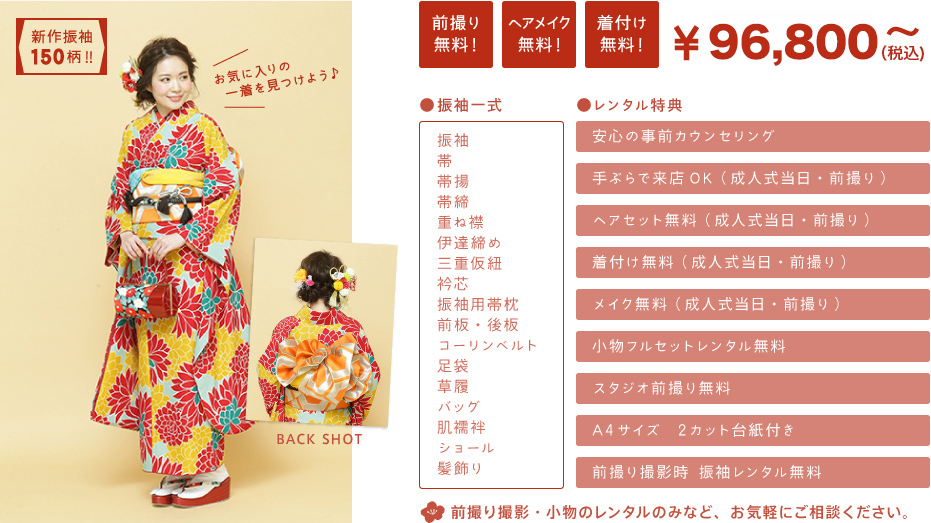 新作振袖150柄！！ お気に入りの一着を見つけよう♪ BACK　SHOT　 前撮り無料！　ヘアメイク無料！　着付け無料！　\88,000～（税込）　●振袖一式…振袖/帯/帯揚/帯締/重ね襟/伊達締め/三重仮紐/衿芯/振袖用帯枕/前板・後板/コーリンベルト/足袋/三重仮紐/衿芯/振袖用帯枕/前板・後板/コーリンベルト/足袋　●レンタル特典…安心の事前カウンセリング/手ぶらで来店OK（成人式当日・前撮り）/ヘアセット無料（成人式当日・前撮り）/着付け無料（成人式当日・前撮り）/メイク無料（成人式当日・前撮り）/小物フルセットレンタル無料/スタジオ前撮り無料/A4サイズ　2カット台紙付き/前撮り撮影時 振袖レンタル無料　　前撮り撮影・小物のレンタルのみなど、お気軽にご相談ください。