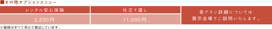 ■その他オプションメニュー　レンタル安心保険：2,000円　仕立て直し：10,000円　各プラン詳細については展示会場でご説明いたします。　※価格はすべて税込で表記しています。
